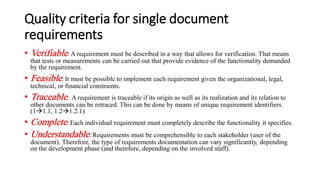 Quality criteria for single document
requirements
• Verifiable: A requirement must be described in a way that allows for verification. That means
that tests or measurements can be carried out that provide evidence of the functionality demanded
by the requirement.
• Feasible: It must be possible to implement each requirement given the organizational, legal,
technical, or financial constraints.
• Traceable: A requirement is traceable if its origin as well as its realization and its relation to
other documents can be retraced. This can be done by means of unique requirement identifiers.
(1→1.1, 1.2→1.2.1)
• Complete: Each individual requirement must completely describe the functionality it specifies.
• Understandable: Requirements must be comprehensible to each stakeholder (user of the
document). Therefore, the type of requirements documentation can vary significantly, depending
on the development phase (and therefore, depending on the involved staff).
 