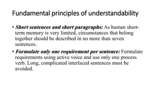Fundamental principles of understandability
• Short sentences and short paragraphs: As human short-
term memory is very limited, circumstances that belong
together should be described in no more than seven
sentences.
• Formulate only one requirement per sentence: Formulate
requirements using active voice and use only one process
verb. Long, complicated interlaced sentences must be
avoided.
 