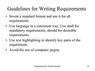 21
Guidelines for Writing Requirements
• Invent a standard format and use it for all
requirements.
• Use language in a consistent way. Use shall for
mandatory requirements, should for desirable
requirements.
• Use text highlighting to identify key parts of the
requirement.
• Avoid the use of computer jargon.
Prepared by Dr. Osman Ibrahim
 