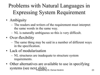 23
Problems with Natural Languages in
Expressing System Requirement
• Ambiguity
– The readers and writers of the requirement must interpret
the same words in the same way.
– NL is naturally ambiguous so this is very difficult.
• Over-flexibility
– The same thing may be said in a number of different ways
in the specification.
• Lack of modularisation
– NL structures are inadequate to structure system
requirements.
• Other alternatives are available to use in specifying
systems (see next slide)
Prepared by Dr. Osman Ibrahim
 
