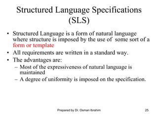 25
Structured Language Specifications
(SLS)
• Structured Language is a form of natural language
where structure is imposed by the use of some sort of a
form or template
• All requirements are written in a standard way.
• The advantages are:
– Most of the expressiveness of natural language is
maintained
– A degree of uniformity is imposed on the specification.
Prepared by Dr. Osman Ibrahim
 