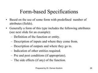 26
Form-based Specifications
• Based on the use of some form with predefined number of
attributes (fields).
• Generally a form of this type includes the following attributes
(see next slide for an example):
– Definition of the function or entity.
– Description of inputs and where they come from.
– Description of outputs and where they go to.
– Indication of other entities required.
– Pre and post conditions (if appropriate).
– The side effects (if any) of the function.
Prepared by Dr. Osman Ibrahim
 