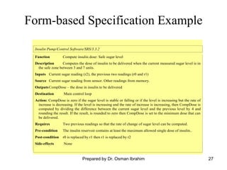 27
Form-based Specification Example
Insulin Pump/Control Software/SRS/3.3.2
Function Compute insulin dose: Safe sugar level
Description Computes the dose of insulin to be delivered when the current measured sugar level is in
the safe zone between 3 and 7 units.
Inputs Current sugar reading (r2), the previous two readings (r0 and r1)
Source Current sugar reading from sensor. Other readings from memory.
OutputsCompDose – the dose in insulin to be delivered
Destination Main control loop
Action: CompDose is zero if the sugar level is stable or falling or if the level is increasing but the rate of
increase is decreasing. If the level is increasing and the rate of increase is increasing, then CompDose is
computed by dividing the difference between the current sugar level and the previous level by 4 and
rounding the result. If the result, is rounded to zero then CompDose is set to the minimum dose that can
be delivered.
Requires Two previous readings so that the rate of change of sugar level can be computed.
Pre-condition The insulin reservoir contains at least the maximum allowed single dose of insulin..
Post-condition r0 is replaced by r1 then r1 is replaced by r2
Side-effects None
Prepared by Dr. Osman Ibrahim
 