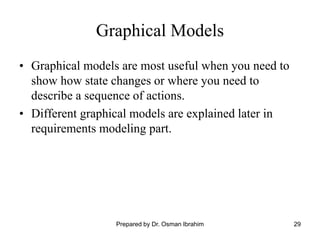 29
Graphical Models
• Graphical models are most useful when you need to
show how state changes or where you need to
describe a sequence of actions.
• Different graphical models are explained later in
requirements modeling part.
Prepared by Dr. Osman Ibrahim
 