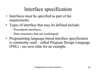 30
Interface specification
• Interfaces must be specified as part of the
requirements.
• Types of interface that may be defined include:
– Procedural interfaces;
– Data structures that are exchanged;
• Programming language-based interface specification
is commonly used – called Program Design Language
(PDL) - see next slide for an example.
Prepared by Dr. Osman Ibrahim
 
