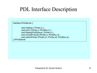 31
PDL Interface Description
interface PrintServer {
void initialize ( Printer p ) ;
void print ( Printer p, PrintDoc d ) ;
void displayPrintQueue ( Printer p ) ;
void cancelPrintJob (Printer p, PrintDoc d) ;
void switchPrinter (Printer p1, Printer p2, PrintDoc d) ;
} //PrintServer
Prepared by Dr. Osman Ibrahim
 
