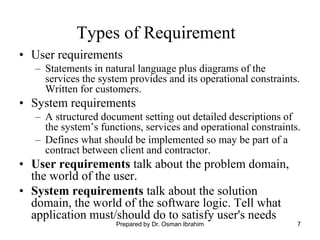 7
Types of Requirement
• User requirements
– Statements in natural language plus diagrams of the
services the system provides and its operational constraints.
Written for customers.
• System requirements
– A structured document setting out detailed descriptions of
the system’s functions, services and operational constraints.
– Defines what should be implemented so may be part of a
contract between client and contractor.
• User requirements talk about the problem domain,
the world of the user.
• System requirements talk about the solution
domain, the world of the software logic. Tell what
application must/should do to satisfy user's needs
Prepared by Dr. Osman Ibrahim
 