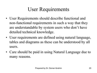 20
User Requirements
• User Requirements should describe functional and
non-functional requirements in such a way that they
are understandable by system users who don’t have
detailed technical knowledge.
• User requirements are defined using natural language,
tables and diagrams as these can be understood by all
users.
• Care should be paid in using Natural Language due to
many reasons.
Prepared by Dr. Osman Ibrahim
 