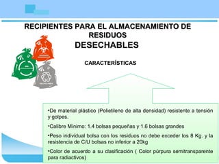 RECIPIENTES PARA EL ALMACENAMIENTO DERECIPIENTES PARA EL ALMACENAMIENTO DE
RESIDUOSRESIDUOS
DESECHABLES
CARACTERÍSTICAS
•De material plástico (Polietileno de alta densidad) resistente a tensión
y golpes.
•Calibre Mínimo: 1.4 bolsas pequeñas y 1.6 bolsas grandes
•Peso individual bolsa con los residuos no debe exceder los 8 Kg. y la
resistencia de C/U bolsas no inferior a 20kg
•Color de acuerdo a su clasificación ( Color púrpura semitransparente
para radiactivos)
 