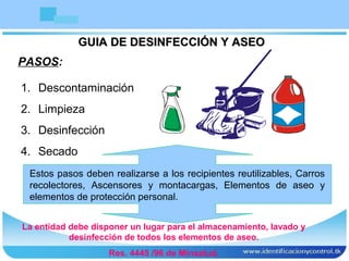 GUIA DE DESINFECCIÓN Y ASEOGUIA DE DESINFECCIÓN Y ASEO
PASOS:
1. Descontaminación
2. Limpieza
3. Desinfección
4. Secado
Estos pasos deben realizarse a los recipientes reutilizables, Carros
recolectores, Ascensores y montacargas, Elementos de aseo y
elementos de protección personal.
La entidad debe disponer un lugar para el almacenamiento, lavado y
desinfección de todos los elementos de aseo.
Res. 4445 /96 de Minsalud.
 