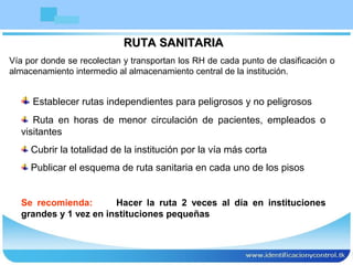 RUTA SANITARIARUTA SANITARIA
Vía por donde se recolectan y transportan los RH de cada punto de clasificación o
almacenamiento intermedio al almacenamiento central de la institución.
Establecer rutas independientes para peligrosos y no peligrosos
Ruta en horas de menor circulación de pacientes, empleados o
visitantes
Cubrir la totalidad de la institución por la vía más corta
Publicar el esquema de ruta sanitaria en cada uno de los pisos
Se recomienda: Hacer la ruta 2 veces al día en instituciones
grandes y 1 vez en instituciones pequeñas
 