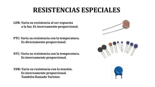 RESISTENCIAS ESPECIALES
LDR: Varía su resistencia al ser expuesta
a la luz. Es inversamente proporcional.
PTC: Varía su resistencia con la temperatura.
Es directamente proporcional.
NTC: Varía su resistencia con la temperatura.
Es inversamente proporcional.
VDR: Varía su resistencia con la tensión.
Es inversamente proporcional.
También llamado Varistor.
 
