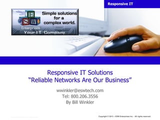 Responsive IT




                                         Responsive IT Solutions
                                  “Reliable Networks Are Our Business”
                                                        wwinkler@eswtech.com
                                                          Tel: 800.206.3556
                                                            By Bill Winkler


Copyright © 2005 Primetime, Inc. All rights reserved.
                                                                         Copyright © 2013 – ESW Enterprises Inc. - All rights reserved.
 