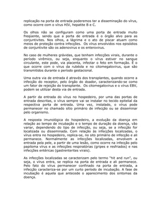 replicação na porta de entrada poderemos ter a disseminação do vírus,
como ocorre com o vírus HIV, hepatite B e C.

Os olhos não se configuram como uma porta de entrada muito
freqüente, sendo que a porta de entrada é o órgão alvo para as
conjuntivites. Nos olhos, a lágrima e o ato de piscar atuam como
meios de proteção contra infecções. Os vírus envolvidos nos episódios
de conjuntivite são os adenovirus e os enterovirus.

No caso de mulheres grávidas, que tenham infecções virais, durante o
período virêmico, ou seja, enquanto o vírus estiver no sangue
circulante, este pode, via placenta, infectar o feto em formação. É o
que ocorre com o vírus da rubéola e no citomegalovirus, que são
transmitidos durante o período gestacional.

Uma outra via de entrada é através dos transplantes, quando ocorre a
infecção do receptor, pelo órgão do doador, caracterizando-se como
um fator de rejeição do transplante. Os citomegalovirus e o vírus EBV,
podem se utilizar desta via de entrada.

A partir da entrada do vírus no hospedeiro, por uma das portas de
entrada descritas, o vírus sempre vai se instalar no tecido epitelial da
respectiva porta de entrada. Uma vez, instalado, o vírus pode
permanecer no chamado sítio primário de infecção ou se disseminar
pelo organismo.

A resposta imunológica do hospedeiro, a evolução da doença em
relação ao tempo de incubação e o tempo de duração da doença, vão
variar, dependendo do tipo de infecção, ou seja, se a infecção for
localizada ou disseminada. Com relação às infecções localizadas, o
vírus entra no hospedeiro, replica-se, no sito primário de infecção e ali
permanece. Normalmente as infecções localizadas, envolvem a
entrada pela pele, a partir de uma lesão, como ocorre na infecção pelo
papiloma vírus e as infecções respiratórias (gripes e resfriados) e nas
infecções entéricas (gastrenterites virais).

As infecções localizadas se caracterizam pelo termo “hit and run”, ou
seja, o vírus entra, se replica na porta de entrada e ali permanece.
Pelo fato do vírus permanecer confinado na porta de entrada, a
infecção caracteriza-se por um curto período de incubação. A fase de
incubação é aquela que antecede o aparecimento dos sintomas da
doença.
 