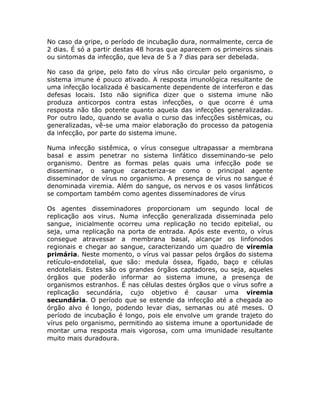 No caso da gripe, o período de incubação dura, normalmente, cerca de
2 dias. É só a partir destas 48 horas que aparecem os primeiros sinais
ou sintomas da infecção, que leva de 5 a 7 dias para ser debelada.

No caso da gripe, pelo fato do vírus não circular pelo organismo, o
sistema imune é pouco ativado. A resposta imunológica resultante de
uma infecção localizada é basicamente dependente de interferon e das
defesas locais. Isto não significa dizer que o sistema imune não
produza anticorpos contra estas infecções, o que ocorre é uma
resposta não tão potente quanto aquela das infecções generalizadas.
Por outro lado, quando se avalia o curso das infecções sistêmicas, ou
generalizadas, vê-se uma maior elaboração do processo da patogenia
da infecção, por parte do sistema imune.

Numa infecção sistêmica, o vírus consegue ultrapassar a membrana
basal e assim penetrar no sistema linfático disseminando-se pelo
organismo. Dentre as formas pelas quais uma infecção pode se
disseminar, o sangue caracteriza-se como o principal agente
disseminador de vírus no organismo. A presença de vírus no sangue é
denominada viremia. Além do sangue, os nervos e os vasos linfáticos
se comportam também como agentes disseminadores de vírus

Os agentes disseminadores proporcionam um segundo local de
replicação aos virus. Numa infecção generalizada disseminada pelo
sangue, inicialmente ocorreu uma replicação no tecido epitelial, ou
seja, uma replicação na porta de entrada. Após este evento, o vírus
consegue atravessar a membrana basal, alcançar os linfonodos
regionais e chegar ao sangue, caracterizando um quadro de viremia
primária. Neste momento, o vírus vai passar pelos órgãos do sistema
retículo-endotelial, que são: medula óssea, fígado, baço e células
endoteliais. Estes são os grandes órgãos captadores, ou seja, aqueles
órgãos que poderão informar ao sistema imune, a presença de
organismos estranhos. É nas células destes órgãos que o vírus sofre a
replicação secundária, cujo objetivo é causar uma viremia
secundária. O período que se estende da infecção até a chegada ao
órgão alvo é longo, podendo levar dias, semanas ou até meses. O
período de incubação é longo, pois ele envolve um grande trajeto do
vírus pelo organismo, permitindo ao sistema imune a oportunidade de
montar uma resposta mais vigorosa, com uma imunidade resultante
muito mais duradoura.
 