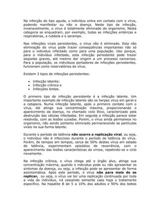 Na infecção do tipo aguda, o indivíduo entra em contato com o vírus,
podendo manifestar ou não a doença. Neste tipo de infecção,
invariavelmente, o vírus é totalmente eliminado do organismo. Nesta
categoria se enquadram, por exemplo, todas as infecções entéricas e
respiratórias, a rubéola e o sarampo.

Nas infecções virais persistentes, o vírus não é eliminado. Esta não
eliminação do vírus pode trazer conseqüências importantes não só
para o individuo infectado como para uma população. Isto porque,
para o indivíduo infectado, esta infecção persistente pode trazer
seqüelas graves, até mesmo dar origem a um processo canceroso.
Para a população, os indivíduos portadores de infecções persistentes,
funcionam como reservatórios do vírus.

Existem 3 tipos de infecções persistentes:

     Infecção latente;
     Infecção crônica e
     Infecções lentas.

O primeiro tipo de infecção persistente é a infecção latente. Um
importante exemplo de infecção latente são os herpes vírus em geral e
a catapora. Numa infecção latente, após o primeiro contato com o
vírus, ele atinge sua concentração máxima, proporcionando o
aparecimento da doença, no chamado ciclo lítico, caracterizado pela
destruição das células infectadas. Em seguida a infecção parece estar
resolvida, com as lesões curadas. Porém, o vírus ainda permanece no
organismo, não sendo portanto eliminado permanecendo as partículas
virais na sua forma latente.

Durante o período de latência não ocorre a replicação viral, ou seja,
o indivíduo não é infeccioso durante o período de latência do vírus.
Porém, de tempos em tempos, cerca de 50% destes vírus em estado
de latência, experimentam episódios de recorrência, com o
aparecimento das lesões características da virose, repetindo-se o ciclo
novamente.

Na infecção crônica, o vírus chega até o órgão alvo, atinge sua
concentração máxima, quando o individuo pode ou não apresentar os
sintomas da doença, ou seja, a infecção pode se apresentar de forma
assintomática. Após este período, o vírus não para mais de se
replicar, ou seja, o vírus vai ter uma replicação continuada por toda
a vida do indivíduo, irá cessando somente caso haja o tratamento
específico. Na hepatite B de 5 a 10% dos adultos e 90% dos bebes
 