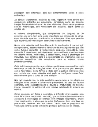 passagem pelo estomago, pois são extremamente lábeis a estes
ambientes.

As células fagocitárias, ativadas ou não, fagocitam tudo aquilo que
considerem estranho ao organismo, compondo parte do sistema
inespecífico de defesa imune. As mais eficientes células deste processo
são os macrófagos, que necessitam ser ativados, assim como as
células NK.

O sistema complemento, que compreende um conjunto de 20
proteínas do soro, tem uma ação importante na eliminação de vírus,
especialmente quando complexados a anticorpos, fator que permite
que as partículas virais sejam destruídas especificamente.

Numa uma infecção viral, há a liberação de interleucina 1 que vai agir
no hipotálamo, desencadeando a liberação de prostaglandinas que têm
como função reajustar a temperatura corporal, elevando-a. Esta
elevação é importante, principalmente, para melhorar a performance
do sistema imune. Além disso, o estado febril, induz à prostração do
indivíduo, fato benéfico para o a recuperação do organismo, pois as
reservas energéticas são canalizadas para o sistema imune
preferencialmente.

Cada indivíduo apresenta características particulares que o coloca mais
resistente ou não às infecções virais. É o que ocorre, por exemplo,
com o fator idade. Desta forma, a idade com a qual um indivíduo entra
em contato com uma infecção viral pode se configurar como fator
determinante para o curso de uma infecção.

Nos extremos da vida, ou seja, nos fetos, recém natos e nos idosos, as
infecções virais tendem a cursar mais gravemente. No caso dos fetos e
neonatos, esta susceptibilidade é devida à imaturidade do sistema
imune, enquanto na velhice há uma relativa debilidade do sistema de
defesa.

Como exemplo, em fetos e neonatos, a infecção viral causada pelo
vírus SRV (vírus respiratório sincicial), que muito freqüentemente está
associado à internações de crianças com infecção respiratória. Outro
vírus respiratório, o vírus que da gripe (influenza), tem uma taxa de
pneumonia bastante alta em idosos, tanto, que o programa de
vacinação contra a gripe tem como principal público alvo os idosos.
 