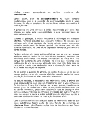 células, mesmo      apresentando    os   devidos   receptores,   são
permissivas.

Sendo assim, além da susceptibilidade há outro conceito
fundamental, que é o conceito da permissividade, onde o vírus
depende de alguns produtos do metabolismo celular necessários à
replicação viral.

A patogenia de uma infecção é então determinada por estes dois
fatores, ou seja, pela susceptibilidade e pela permissividade do
sistema hospedeiro.

Durante a gestação, é muito freqüente a reativação de infecções
latentes. Mulheres grávidas que possuem histórico de infecção, por
exemplo, pelo vírus causador da herpes sexual, podem apresentar
episódios continuados de herpes genital. Isto ocorre pelo fato de,
durante a gestação, há uma imuno depressão fisiológica, para evitar a
perda do feto.

Existem estudos de bases epidemiológicas, que devem ser sempre
avaliados sempre dentro de um determinado contexto, mostram que
indivíduos caucasianos são menos susceptíveis ao vírus HIV. Isto
porque foi evidenciada uma mutação no gene que responde pela
codificação de um co-receptor utilizado pelo vírus HIV. Esta pode se
caracterizar como uma explicação para a diminuição dos casos de
AIDS nesta população em especial.

Ao se avaliar a questão do gênero, na espécie humana, vê-se que as
viroses podem cursar de maneira distinta, quando avaliamos numa
população, indivíduos do sexo masculino e feminino.

No século passado, a descoberta dos interferons, valeu o prêmio aos
seus pesquisadores, que estavam trabalhando com o vírus influenza.
Os interferons foram descobertos, por acaso, quando inoculando-se
em um grupo de células com o vírus os pesquisadores observaram que
as células infectadas, produziam substâncias que as protegiam bem
como às células vizinhas, da infecção provocada por outros vírus. Por
isso, eles deram o nome a estas substâncias de interferon, devido a
sua capacidade de interferir na replicação de outros vírus.

Com o aprofundamento dos estudos sobre os interferons, sabe-se que
estas substâncias fazem parte de uma família de proteínas, as
citocinas. Foram identificados vários tipos de interferons, que foram
recebendo nomes distintos.
 