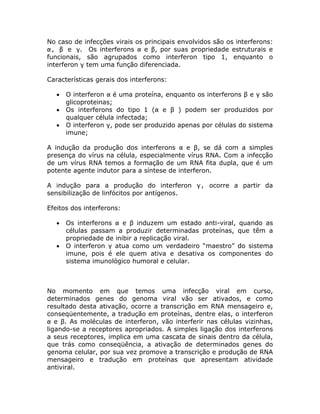 No caso de infecções virais os principais envolvidos são os interferons:
α, β e γ. Os interferons α e β, por suas propriedade estruturais e
funcionais, são agrupados como interferon tipo 1, enquanto o
interferon γ tem uma função diferenciada.

Características gerais dos interferons:

      O interferon α é uma proteína, enquanto os interferons β e γ são
       glicoproteinas;
      Os interferons do tipo 1 (α e β ) podem ser produzidos por
       qualquer célula infectada;
      O interferon γ, pode ser produzido apenas por células do sistema
       imune;

A indução da produção dos interferons α e β, se dá com a simples
presença do vírus na célula, especialmente vírus RNA. Com a infecção
de um vírus RNA temos a formação de um RNA fita dupla, que é um
potente agente indutor para a síntese de interferon.

A indução para a produção do interferon γ, ocorre a partir da
sensibilização de linfócitos por antígenos.

Efeitos dos interferons:

      Os interferons α e β induzem um estado anti-viral, quando as
       células passam a produzir determinadas proteínas, que têm a
       propriedade de inibir a replicação viral.
      O interferon γ atua como um verdadeiro “maestro” do sistema
       imune, pois é ele quem ativa e desativa os componentes do
       sistema imunológico humoral e celular.



No momento em que temos uma infecção viral em curso,
determinados genes do genoma viral vão ser ativados, e como
resultado desta ativação, ocorre a transcrição em RNA mensageiro e,
conseqüentemente, a tradução em proteínas, dentre elas, o interferon
α e β. As moléculas de interferon, vão interferir nas células vizinhas,
ligando-se a receptores apropriados. A simples ligação dos interferons
a seus receptores, implica em uma cascata de sinais dentro da célula,
que trás como conseqüência, a ativação de determinados genes do
genoma celular, por sua vez promove a transcrição e produção de RNA
mensageiro e tradução em proteínas que apresentam atividade
antiviral.
 