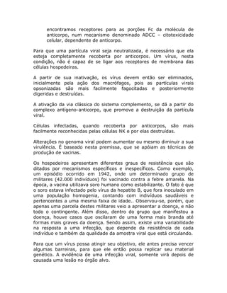 encontramos receptores para as porções Fc da molécula de
     anticorpo, num mecanismo denominado ADCC – citotoxicidade
     celular, dependente de anticorpo.

Para que uma partícula viral seja neutralizada, é necessário que ela
esteja completamente recoberta por anticorpos. Um vírus, nesta
condição, não é capaz de se ligar aos receptores de membrana das
células hospedeiras.

A partir de sua inativação, os vírus devem então ser eliminados,
inicialmente pela ação dos macrófagos, pois as partículas virais
opsonizadas são mais facilmente fagocitadas e posteriormente
digeridas e destruídas.

A ativação da via clássica do sistema complemento, se dá a partir do
complexo antígeno-anticorpo, que promove a destruição da partícula
viral.

Células infectadas, quando recoberta por anticorpos, são          mais
facilmente reconhecidas pelas células NK e por elas destruídas.

Alterações no genoma viral podem aumentar ou mesmo diminuir a sua
virulência. É baseado nesta premissa, que se apóiam as técnicas de
produção de vacinas.

Os hospedeiros apresentam diferentes graus de resistência que são
ditados por mecanismos específicos e inespecíficos. Como exemplo,
um episódio ocorrido em 1942, onde um determinado grupo de
militares (42.000 indivíduos) foi vacinado contra a febre amarela. Na
época, a vacina utilizava soro humano como estabilizante. O fato é que
o soro estava infectado pelo vírus da hepatite B, que fora inoculado em
uma população homogenia, contando com indivíduos saudáveis e
pertencentes a uma mesma faixa de idade.. Observou-se, porém, que
apenas uma parcela destes militares veio a apresentar a doença, e não
todo o contingente. Além disso, dentro do grupo que manifestou a
doença, houve casos que oscilaram de uma forma mais branda até
formas mais graves da doença. Sendo assim, existe uma variabilidade
na resposta a uma infecção, que depende da resistência de cada
indivíduo e também da qualidade da amostra viral que está circulando.

Para que um vírus possa atingir seu objetivo, ele antes precisa vencer
algumas barreiras, para que ele então possa replicar seu material
genético. A evidência de uma infecção viral, somente virá depois de
causada uma lesão no órgão alvo.
 