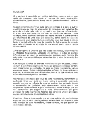 PATOGENIA

O organismo é revestido por tecidos epiteliais, como a pele e uma
série de mucosas, tais como a mucosa do trato respiratório,
gastrintestinal, geniturinário. Estas são as “portas de entrada” para os
vírus.

Existem determinados vírus, cuja porta de entrada é a pele, e outros
escolhem uma ou mais de uma portas de entrada de um indivíduo. No
caso da entrada pela pele, é necessário um trauma pré-existente.
Existem vírus que penetram na pele via artrópodes vetores, como
exemplo, como ocorre na dengue e na febre amarela. A outra forma é
por intermédio de uma lesão pré-existente, como ocorre no caso da
infecção pelo vírus papiloma, herpes simplex vírus que causa a herpes
labial e genital, além do vírus da hepatite B. Outra forma de entrada
pela pele, é através da mordida de um animal, como ocorre com o
vírus da raiva.

A via iatrogênica é uma via que não existe na natureza, estando ligada
a infecções hospitalares, utilização de seringas e todas as demais
infecções que se valem de procedimentos adotados pelo homem. Os
principais vírus transmitidos por estas vias são: o vírus da hepatite B e
o vírus HIV.

Com relação a portas de entrada representadas por mucosas, a mais
comum é a do trato respiratório. Todas as portas de entradas contam
com mecanismos de proteção, no caso do trato respiratório, vamos
encontrar muco, células epiteliais ciliadas, reflexos de limpeza (tosse e
espirro), a presença de macrófagos alveolares e de IgA secretora, que
é um mecanismo específico de defesa.

Os indivíduos infectados por vírus do trato respiratório, transmitem as
partículas virais por meio de muco, saliva e aerossóis, sobretudo
quando ocorrem os reflexos da tosse ou espirro. Nos aerossóis temos
a evaporação de gotículas, que permanecem muito tempo em
suspensão. Quanto menor a gotícula infectada, maior o tempo que ela
vai permanecer em suspensão e mais profundamente ela pode
penetrar no trato respiratório, fazendo dos aerossóis um dos principais
agentes envolvidos na transmissões de vírus.

Espécime clínica é tudo aquilo que se pode coletar de um indivíduo
capaz de proporcionar um diagnóstico. Para se fazer um diagnostico de
uma infecção do trato respiratório, coleta-se muco, no qual podem ser
encontradas células.
 