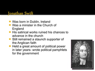  Was born in Dublin, Ireland
 Was a minister in the Church of
England
 His satirical works ruined his chances to
advance in the church
 Still remained a staunch supporter of
the Anglican faith
 Held a great amount of political power
in later years- wrote political pamphlets
for the government
 