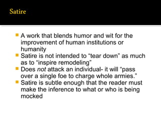  A work that blends humor and wit for the
improvement of human institutions or
humanity
 Satire is not intended to “tear down” as much
as to “inspire remodeling”
 Does not attack an individual- it will “pass
over a single foe to charge whole armies.”
 Satire is subtle enough that the reader must
make the inference to what or who is being
mocked
 