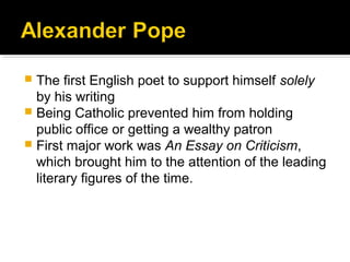  The first English poet to support himself solely
by his writing
 Being Catholic prevented him from holding
public office or getting a wealthy patron
 First major work was An Essay on Criticism,
which brought him to the attention of the leading
literary figures of the time.
 