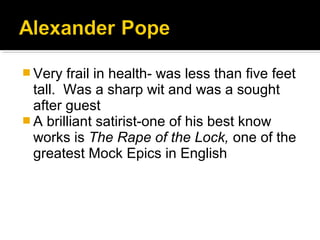  Very frail in health- was less than five feet
tall. Was a sharp wit and was a sought
after guest
 A brilliant satirist-one of his best know
works is The Rape of the Lock, one of the
greatest Mock Epics in English
 