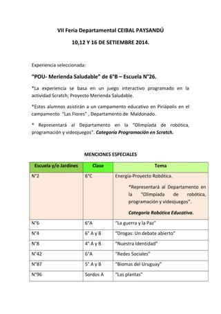 VII Feria Departamental CEIBAL PAYSANDÚ 
10,12 Y 16 DE SETIEMBRE 2014. 
Experiencia seleccionada: 
“POU- Merienda Saludable” de 6°B – Escuela N°26. 
*La experiencia se basa en un juego interactivo programado en la 
actividad Scratch; Proyecto Merienda Saludable. 
*Estos alumnos asistirán a un campamento educativo en Piriápolis en el 
campamento “Las Flores” , Departamento de Maldonado. 
* Representará al Departamento en la “Olimpíada de robótica, 
programación y videojuegos”. Categoría Programación en Scratch. 
MENCIONES ESPECIALES 
Escuela y/o Jardines Clase Tema 
N°2 6°C Energía-Proyecto Robótica. 
*Representará al Departamento en 
la “Olimpíada de robótica, 
programación y videojuegos”. 
Categoría Robótica Educativa. 
N°6 6°A “La guerra y la Paz” 
N°4 6° A y B “Drogas: Un debate abierto” 
N°8 4° A y B “Nuestra Identidad” 
N°42 6°A “Redes Sociales” 
N°87 5° A y B “Biomas del Uruguay” 
N°96 Sordos A “Las plantas” 
 