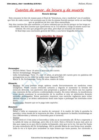 Literatura, cine y medicina (LiCiMe) Melanie Alvarez
1/30 LiCiMeL
Cuentos de amor, de locura y de muerte
Horacio Quiroga
Este resumen lo hice de repaso para el final de “Literatura, cine y medicina” con el análisis
que hice de cada cuento. Les aconsejo que le den la misma función porque sería un sacrilegio
que se perdieran de leer este libro maravilloso.
Hay dos cuentos (los ojos sombríos y el perro rabioso) que no los leí porque no los tengo en
esta edición. Son dos cuentos que aparecieron en la 1ra edición y luego el mismo autor los
eliminó. No creo que pregunten por ellos, pero dejé un resumen de internet.
Al final dejo una conclusión general del libro y una breve biografía del autor.
Una estación de Amor
Personajes:
‐ Octavio Nébel: Tiene 18 años al principio del cuento.
‐ Doctor Arrizabalaga: Abogado.
‐ Lidia Arrizabalaga: Tiene 14, casi 15 años, al principio del cuento pero en palabras del
protagonista ya era núbil (se podía casar digamos) PUAJ.
‐ María S. De Arribazalaga: Tenía 36 años, madre de Lidia.
Glosario:
‐ Morfina: Es una potente droga opiácea usada frecuentemente en medicina como
analgésico. Puede causar retención urinaria y oliguria al aumentar la tensión del
músculo detrusor. Los pacientes más propensos a padecer este efecto son los sujetos
con estenosis de los uréteres o enfermedades renales. En estos últimos, la insuficiencia
renal puede ocasionar la acumulación de la morfina si esta se administra durante
períodos prolongados. Estos pacientes requieren una estrecha vigilancia para evitar
efectos tóxicos, y se deben administrar dosis más bajas o prolongar los intervalos entre
dosis.
‐ Entretenida: Amante que se le paga todo capricho.
Resumen:
‐ Primavera
Nébel y Lidia se enamoran un martes de carnaval. A la madre de Lidia le gustaba la
parejita y vivía riendo de la inocencia de ellos. Al día siguiente la familia Arrizabalaga se
iría a Montevideo y volvería a Concordia para el invierno.
‐ Verano
Nébel volvió el 13 de junio a Concordia y Lidia ya se encontraba allí. Él fue a esperarla a
la salida de misa un domingo, pero ella ni lo miró. Esto a Octavio lo puso mal, pero se
dijo que capaz no es que ella lo estaba rechazando, sino que no lo vio. Así que fue hasta
la casa-consultorio del Dr Arrizabalaga. Allí lo atendió María de una forma muy amable.
Lidia lo vio a lo lejos pero tocándose la ropa liviana que tenía puesta, fue corriendo a
Este archivo fue descargado de https://filadd.com

F
I
L
A
D
D
.
C
O
M
 