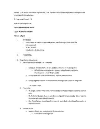 jueves 19 de Marzo mediante el grupodel CEM, siendoladifusiónencargadaasusdelegadosde
investigaciónde cadabase.
2. Programación del I FIE
Se acuerda losiguiente:
Fecha: Sábado 21 de Marzo
Lugar: Auditoriodel CEM
Hora: 3 a 7 pm
I. INVITADOS
- Personajes de trayectoria conexperienciaeninvestigaciónnacional e
internacional.
- SCSFy ADIECS
- Estudiantesde Medicina.
II. PROGRAMA
A. DiagnósticoSituacional :
1. A nivel de la Facultadde SanFernando
 Enfoque del estudiantede pre grado:Secretariade Investigación
o Difusiónde resultadosde encuestasobre la percepciónde
investigación anivel de pregrado.
 Enfoque del docente sanfernandino:Doctorpor confirmar
 Enfoque general sobre el desarrollode investigaciónanivel de pregrado:
Dr. AlvaroTaipe.
2. Ponencias
 Dr. Jorge AlarcónVillaverde:Formacióndelprimercentrode excelenciasenel
país.
 Dr. AntonioQuispe : Experienciade investigaciónenpostgrado - JohnHopkins
BloombergSchool of PublicHealth
 Dra. FiorellaInga:Investigación anivel de SociedadescientíficasNacionales e
internacionales.
3. Plande acción
 Mesa redondacon participación de estudiantes:
o Retosenla investigación
 