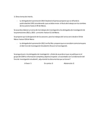 3. Otros temasde interés.
- La delegadade lapromoción2013 Stephanie Espinozapropone que se difundala
publicidaddel JCRCconsiderando que se debe enviar el títulodel trabajoconlosnombres
de losautores hasta el 29 de Marzo.
Se acuerda elaboraruncensode lostrabajosde investigaciónalosdelegadosde investigaciónde
laspromociones2012 y 2013 y enviarlo hastael 21 de Marzo.
Se propone que ladesignaciónde losasesores paralostrabajosdel censoserá desde el 24 de
Marzo hastael 28 de Marzo
- La delegadade lapromoción2012 JeniferRíos propone que se considere comotemapara
el 2do Foro de Investigación Estudiantil, ÉticaenlaInvestigación.
Se preguntaasí a losdelegados de investigación:¿Estánde acuerdoenque se publique enel
grupodel CEM la informacióncompletayobjetivarespecto aloacordado con la elaboracióndel
forode investigaciónestudiantil, adjuntandolosdocumentosque se tienen?
A favor:5 En contra: 0 Abstención:0
 