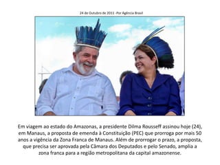 24 de Outubro de 2011 -Por Agência Brasil




Em viagem ao estado do Amazonas, a presidente Dilma Rousseff assinou hoje (24),
em Manaus, a proposta de emenda à Constituição (PEC) que prorroga por mais 50
anos a vigência da Zona Franca de Manaus. Além de prorrogar o prazo, a proposta,
  que precisa ser aprovada pela Câmara dos Deputados e pelo Senado, amplia a
         zona franca para a região metropolitana da capital amazonense.
 