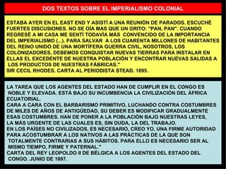 ESTABA AYER EN EL EAST END Y ASISTÍ A UNA REUNIÓN DE PARADOS. ESCUCHÉ FUERTES DISCUSIONES. NO SE OÍA MAS QUE UN GRITO: "PAN, PAN". CUANDO REGRESÉ A MI CASA ME SENTÍ TODAVÍA MÁS  CONVENCIDO DE LA IMPORTANCIA DEL IMPERIALISMO (...). PARA SALVAR  A LOS CUARENTA MILLONES DE HABITANTES DEL REINO UNIDO DE UNA MORTÍFERA GUERRA CIVIL, NOSOTROS, LOS COLONIZADORES, DEBEMOS CONQUISTAR NUEVAS TIERRAS PARA INSTALAR EN ELLAS EL EXCEDENTE DE NUESTRA POBLACIÓN Y ENCONTRAR NUEVAS SALIDAS A LOS PRODUCTOS DE NUESTRAS FÁBRICAS." SIR CECIL RHODES. CARTA AL PERIODISTA STEAD. 1895. LA TAREA QUE LOS AGENTES DEL ESTADO HAN DE CUMPLIR EN EL CONGO ES NOBLE Y ELEVADA. ESTÁ BAJO SU INCUMBENCIA LA CIVILIZACIÓN DEL ÁFRICA  ECUATORIAL. CARA A CARA CON EL BARBARISMO PRIMITIVO, LUCHANDO CONTRA COSTUMBRES DE MILES DE AÑOS DE ANTIGÜEDAD, SU DEBER ES MODIFICAR GRADUALMENTE ESAS COSTUMBRES. HAN DE PONER A LA POBLACIÓN BAJO NUESTRAS LEYES,  LA MÁS URGENTE DE LAS CUALES ES, SIN DUDA, LA DEL TRABAJO. EN LOS PAÍSES NO CIVILIZADOS, ES NECESARIO, CREO YO, UNA FIRME AUTORIDAD PARA ACOSTUMBRAR A LOS NATIVOS A LAS PRÁCTICAS DE LA QUE SON TOTALMENTE CONTRARIAS A SUS HÁBITOS. PARA ELLO ES NECESARIO SER AL MISMO TIEMPO, FIRME Y PATERNAL." CARTA DEL REY LEOPOLDO II DE BÉLGICA A LOS AGENTES DEL ESTADO DEL CONGO. JUNIO DE 1897. DOS TEXTOS SOBRE EL IMPERIALISMO COLONIAL 