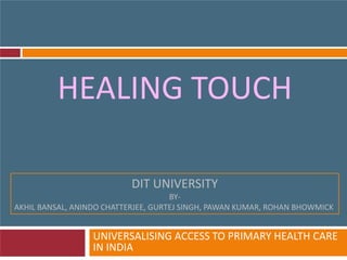 HEALING TOUCH
UNIVERSALISING ACCESS TO PRIMARY HEALTH CARE
IN INDIA
DIT UNIVERSITY
BY-
AKHIL BANSAL, ANINDO CHATTERJEE, GURTEJ SINGH, PAWAN KUMAR, ROHAN BHOWMICK
 