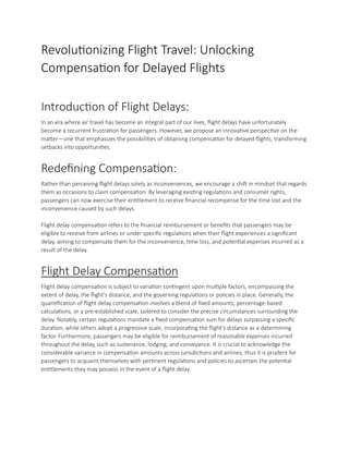 Revolutionizing Flight Travel: Unlocking
Compensation for Delayed Flights
Introduction of Flight Delays:
In an era where air travel has become an integral part of our lives, flight delays have unfortunately
become a recurrent frustration for passengers. However, we propose an innovative perspective on the
matter—one that emphasizes the possibilities of obtaining compensation for delayed flights, transforming
setbacks into opportunities.
Redefining Compensation:
Rather than perceiving flight delays solely as inconveniences, we encourage a shift in mindset that regards
them as occasions to claim compensation. By leveraging existing regulations and consumer rights,
passengers can now exercise their entitlement to receive financial recompense for the time lost and the
inconvenience caused by such delays.
Flight delay compensation refers to the financial reimbursement or benefits that passengers may be
eligible to receive from airlines or under specific regulations when their flight experiences a significant
delay, aiming to compensate them for the inconvenience, time loss, and potential expenses incurred as a
result of the delay.
Flight Delay Compensation
Flight delay compensation is subject to variation contingent upon multiple factors, encompassing the
extent of delay, the flight's distance, and the governing regulations or policies in place. Generally, the
quantification of flight delay compensation involves a blend of fixed amounts, percentage-based
calculations, or a pre-established scale, tailored to consider the precise circumstances surrounding the
delay. Notably, certain regulations mandate a fixed compensation sum for delays surpassing a specific
duration, while others adopt a progressive scale, incorporating the flight's distance as a determining
factor. Furthermore, passengers may be eligible for reimbursement of reasonable expenses incurred
throughout the delay, such as sustenance, lodging, and conveyance. It is crucial to acknowledge the
considerable variance in compensation amounts across jurisdictions and airlines, thus it is prudent for
passengers to acquaint themselves with pertinent regulations and policies to ascertain the potential
entitlements they may possess in the event of a flight delay.
 