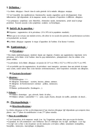 I. Définition :
 La rhinite allergique s’inscrit dans le cadre générale de la maladie allergique atopique.
 C’est l’ensemble des manifestations fonctionnelles nasales engendrées par le développement d'une
inflammation IgE-dépendante de la muqueuse nasale, en réponse à l'exposition à différents allergènes.
 Les principaux symptômes sont: rhinorrhée, obstruction nasale, éternuements, prurit nasal et jetage
postérieur. Souvent associée à des symptômes oculaires ou bronchiques.
II. Intérêt de la question :
Fréquence : augmentation de la prévalence (10 à 30% de la population mondiale).
Bien que ce ne soit pas une maladie sévère, elle altère la vie sociale des patients, les performances scolaires
et la productivité au travail.
La rhinite allergique augmente le risque d’apparition de l’asthme d’un facteur 8 environ.
III. Epidémiologie :
A) Prévalence :
 Des études épidémiologiques montrent depuis une vingtaine d’années une augmentation importante de la
prévalence de la rhinite et de l’asthme dans les pays industrialisés, principalement chez les enfants et les
jeunes adultes.
 La prévalence de la rhinite allergique est passée de 3,8 % en 1968, à 10,2 % à 1982 et à 28,5 % en 1992.
 Il est probable que des augmentations de prévalence aussi marquées, survenant dans une période de temps
aussi courte, soient surtout liées à des facteurs environnementaux, dont l’exposition croissante aux allergènes.
B) Facteurs favorisant :
1- Allergènes :
 Pneumallergènes +++.
 Allergènes domestiques : acariens, insectes, plantes, animaux.
 Allergènes de l'environnement extérieur : pollens, moisissures.
 Latex.
 Rhinites professionnelles (boulangerie…).
2- Polluants :
 Pollution domestique : gaz, aérosols, fumée de tabac…
 Pollution urbaine ( automobile+++) : azote, oxyde d'azote, dioxyde de souffre, particules de diesel…
IV. Physiopathologie :
A) Réactionallergique :
La rhinite allergique est liée au développement d’une réaction allergique IgE dépendante qui comporte deux
phases : une 1ère phase de sensibilisation et une 2ème phase retardée.
1- Phase de sensibilisation :
 C’est l’exposition de la muqueuse nasale à un Ag, l’organisme présente alors peu ou pas de réaction.
 Cependant, les LB commencent sous l’influence des LT à fabriquer des Ac (IgE spécifiques à cet Ag).
 Ces IgE vont se fixer à des récepteurs sur des mastocytes et d’autres cellules notamment éosinophiles,
basophiles, monocytes, macrophages et plaquettes.
 