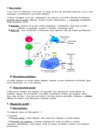 2- Phase retardée :
 Lors d’une 2ème pénétration, l’Ag est pris en charge par deux IgE spécifiques adjacentes, ce qui a pour
conséquence le déclenchement de la réaction allergique.
 Fixation de l'antigène sur les IgE ⇒ dégranulation des mastocytes et des PNB ⇒ libération de médiateurs
pré-formés dans les granules (histamine, protéases, facteurs chimiotactiques…) et néo-formés (protaglandine
PGD2, leucotriènes LTC4).
 Histamine: récepteurs H1 des nerfs sensitifs périphériques ⇒ éternuements, prurit nasal et oculaire ;
dilatation et perméabilité vasculaire ⇒ rhinorrhée et obstruction nasale.
 PGD, LTC : source de rhinorrhée et d'obstruction nasale également (effet plus retardée que l'histamine).
B) Mécanismes génétiques :
 La rhinite allergique est, comme l'asthme allergique, transmise au moins partiellement par l'hérédité (gènes
sur les chromosomes 5 et 11 sont suspectés).
C) Hyperréactivité nasale :
L’inflammation chronique de la muqueuse est responsable d’une hyperréactivité nasale induisant des
symptômes cliniques lors de l’exposition à des faibles concentrations d’irritants non spécifiques (odeurs
fortes, fumée de tabac…) mais aussi une réactivité à des doses de plus en plus faibles d’allergènes (« priming
effect») avec maintien d’une inflammation persistante à minima.
V. Diagnostic positif :
A) Interrogatoire :
 Le diagnostic repose sur l’interrogatoire +++
 Il recherche :
Terrain atopique : asthme allergique, rhino-conjonctivite allergique ou eczéma atopique.
Périodicité des symptômes : saisonniers (printemps-été) comme les pollens ou certaines
moisissures atmosphériques, ou per-annuels comme les acariens, les phanères d’animaux ou les allergènes
professionnels.
 