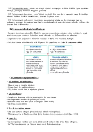 Facteurs déclenchants : activités de ménage, séjour à la campagne, activités de loisirs (sport, équitation,
bricolage, jardinage), habitudes d’hygiène (parfums).
Environnement domestique : type d’habitat, proximité d’un parc, literie, moquette, mode de chauffage,
animaux familiers, humidité et moisissures, présence de plantes vertes...
Environnement professionnel : symptômes au contact de la farine ou des moisissures chez les
boulangers, au contact des gants en latex chez les professionnels de santé, des teintures chez les coiffeurs, des
rongeurs dans les laboratoires …
B) Symptomatologie et classification :
 Les signes évocateurs: rhinorrhée (bilatérale, aqueuse, non purulente, antérieure et/ou postérieure), prurit
nasal, éternuements en salves, obstruction nasale bilatérale, lors de l’exposition aux allergènes.
• La présence d’une conjonctivite bilatérale associée à la rhinite, très évocatrice d’allergie.
 La RA est classée selon l’intensité et la fréquence des symptômes en : (selon le consensus ARIA)
C) Examens complémentaires :
1- Tests cutanés allergologiques :
 Bilan de base en première intention.
 5 jours d'arrêt des antihistaminiques.
 25% de faux positifs dans la population générale.
2- IgE spécifiques :
 Complément important, mais ne peut remplacer les tests cutanés.
 Pas en première intention ni systématiques (coût).
 Sensibilité entre 70 et 90% (selon les allergènes et les études).
 IgE totaux : aucun intérêt.
3- Test de provocation nasale :
 Utile dans certaines allergies professionnelles, intérêt d'ordre pratique.
 Rhinomanométrie et rhinothermométrie (cette dernière et moins couteuse et spécifique 86%).
4- Imagerie :
 Les radiographies standard n’ont aucun intérêt dans le cadre du bilan d’une rhinite allergique.
 La TDM nasosinusienne ne s’impose qu’en cas de doute diagnostique.
 