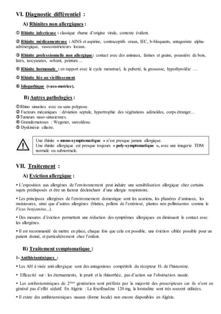 VI. Diagnostic différentiel :
A) Rhinites non allergiques :
 Rhinite infectieuse : classique rhume d’origine virale, contexte évident.
 Rhinite médicamenteuse : AINS et aspirine, contraceptifs oraux, IEC, b-bloquants, antagoniste alpha-
adrénergique, vasoconstricteurs locaux.
 Rhinite professionnelle non allergique: contact avec des animaux, farines et grains, poussière de bois,
latex, isocyanates, solvant, peinture…
 Rhinite hormonale : en rapport avec le cycle menstruel, la puberté, la grossesse, hypothyroïdie …
 Rhinite liée au vieillissement.
 Idiopathique (vaso-motrice).
B) Autres pathologies :
Rhino sinusites avec ou sans polypose.
 Facteurs mécaniques : déviation septale, hypertrophie des végétations adénoïdes, corps étranger…
Tumeurs naso-sinusiennes.
 Granulomatoses : Wegener, sarcoïdose.
 Dyskinésie ciliaire.
VII. Traitement :
A) Eviction allergique :
 L’exposition aux allergènes de l’environnement peut induire une sensibilisation allergique chez certains
sujets prédisposés et être un facteur déclenchant d’une allergie respiratoire.
 Les principaux allergènes de l’environnement domestique sont les acariens, les phanères d’animaux, les
moisissures, ainsi que d’autres allergènes (blattes, pollens de l’extérieur, plantes non pollinisantes comme le
Ficus benjamina...).
 Des mesures d’éviction permettent une réduction des symptômes allergiques en diminuant le contact avec
les allergènes.
 Il est recommandé de mettre en place, chaque fois que cela est possible, une éviction ciblée possible pour un
patient donné, et particulièrement chez l’enfant.
B) Traitement symptomatique :
1- Antihistaminiques :
 Les AH à visée anti-allergique sont des antagonistes compétitifs du récepteur H1 de l’histamine.
 Efficacité sur : les éternuements, le prurit et la rhinorrhée, pas d’action sur l’obstruction nasale.
 Les antihistaminiques de 2ème génération sont préférés par la majorité des prescripteurs car ils n’ont en
général pas d’effet sédatif. En Algérie : La fexofénadine 120 mg, la loratadine sont très souvent utilisées.
 Il existe des antihistaminiques nasaux (forme locale) non encore disponibles en Algérie.
Une rhinite « mono-symptomatique » n’est presque jamais allergique.
Une rhinite allergique est presque toujours « poly-symptomatique », avec une imagerie TDM
normale ou subnormale.
 