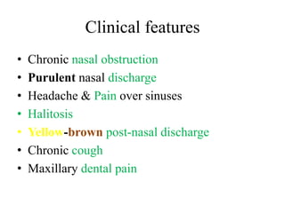 Clinical features 
• Chronic nasal obstruction 
• Purulent nasal discharge 
• Headache & Pain over sinuses 
• Halitosis 
• Yellow-brown post-nasal discharge 
• Chronic cough 
• Maxillary dental pain 
 