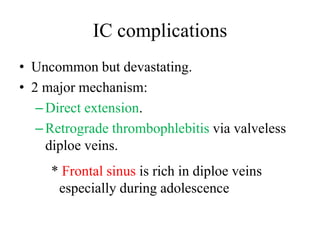 IC complications 
• Uncommon but devastating. 
• 2 major mechanism: 
– Direct extension. 
– Retrograde thrombophlebitis via valveless 
diploe veins. 
* Frontal sinus is rich in diploe veins 
especially during adolescence 
 