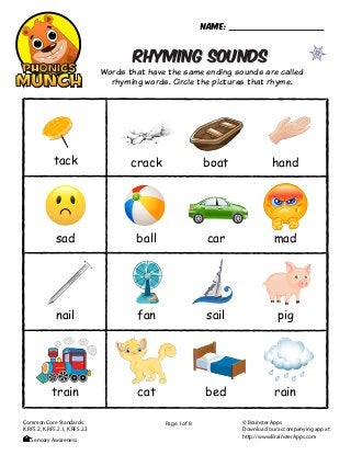 RHYMING SOUNDS
Words that have the same ending sounds are called
rhyming words. Circle the pictures that rhyme.
Page 1 of 8
Name:
© Brainster Apps
Download our accompanying app at:
http://www.BrainsterApps.com
Common Core Standards:
K.RFS.2, K.RFS.2.1, K.RFS.2.3
Sensory Awareness
cracktack boat hand
ball car mad
fan sail pig
cat bed rain
sad
nail
train
 