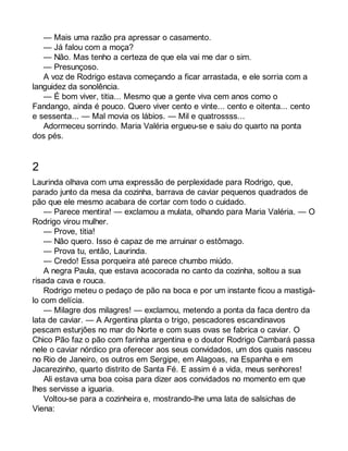 — Mais uma razão pra apressar o casamento. 
— Já falou com a moça? 
— Não. Mas tenho a certeza de que ela vai me dar o sim. 
— Presunçoso. 
A voz de Rodrigo estava começando a ficar arrastada, e ele sorria com a 
languidez da sonolência. 
— É bom viver, titia... Mesmo que a gente viva cem anos como o 
Fandango, ainda é pouco. Quero viver cento e vinte... cento e oitenta... cento 
e sessenta... — Mal movia os lábios. — Mil e quatrossss... 
Adormeceu sorrindo. Maria Valéria ergueu-se e saiu do quarto na ponta 
dos pés. 
2 
Laurinda olhava com uma expressão de perplexidade para Rodrigo, que, 
parado junto da mesa da cozinha, barrava de caviar pequenos quadrados de 
pão que ele mesmo acabara de cortar com todo o cuidado. 
— Parece mentira! — exclamou a mulata, olhando para Maria Valéria. — O 
Rodrigo virou mulher. 
— Prove, titia! 
— Não quero. Isso é capaz de me arruinar o estômago. 
— Prova tu, então, Laurinda. 
— Credo! Essa porqueira até parece chumbo miúdo. 
A negra Paula, que estava acocorada no canto da cozinha, soltou a sua 
risada cava e rouca. 
Rodrigo meteu o pedaço de pão na boca e por um instante ficou a mastigá-lo 
com delícia. 
— Milagre dos milagres! — exclamou, metendo a ponta da faca dentro da 
lata de caviar. — A Argentina planta o trigo, pescadores escandinavos 
pescam esturjões no mar do Norte e com suas ovas se fabrica o caviar. O 
Chico Pão faz o pão com farinha argentina e o doutor Rodrigo Cambará passa 
nele o caviar nórdico pra oferecer aos seus convidados, um dos quais nasceu 
no Rio de Janeiro, os outros em Sergipe, em Alagoas, na Espanha e em 
Jacarezinho, quarto distrito de Santa Fé. E assim é a vida, meus senhores! 
Ali estava uma boa coisa para dizer aos convidados no momento em que 
lhes servisse a iguaria. 
Voltou-se para a cozinheira e, mostrando-lhe uma lata de salsichas de 
Viena: 
 
