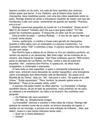 fazerem ouvidos um do outro, em meio do furor operático dos cantores, 
tinham quase que berrar. A sra. Palácios, que já bebera duas taças de 
champanha, dava risadinhas juvenis, com uma das mãos espalmada sobre os 
seios. Rodrigo divertia-se vendo o entusiasmo miudinho de roedor com que ela 
mordiscava o pão com caviar, exclamando de quando em quando: “Precioso, 
pre-ci-o-so”. 
Rodrigo sussurrava perguntas ao ouvido de “La Granadina”. Gosta de ler? 
Não? E de música? Também não? De que é que gosta então? “Yo? Me 
gustan los muchachos guapos.” E lançou-lhe um olhar que foi um convite. 
Esta já tenho no papo — pensou Rodrigo. — E tem de ser agora. Nem que 
o mundo venha abaixo. 
Correu, azafamado, à cozinha e trouxe outra garrafa de champanha. 
Quando a rolha saltou com um estampido e a espuma transbordou, “La 
Granadina” gritou “Olé!” e estendeu a taça. A soprano apanhou mais uma fatia 
de pão com caviar. 
Don Porfírio fazia a defesa do rei Afonso XIII. Era um caballero perfecto, um 
homem de espírito e um democrata. Não tinha culpa “de las tonterias de su 
ministro, ese imbecil de Canalejas.” Don Pepe confessou que em 1905 tomara 
parte no atentado da rua Rohan, em Paris, contra a vida do soberano 
espanhol. “No!”, exclamou Don Porfírio. E quedou-se, de olhos muito 
arregalados, a contemplar o anarquista. 
À meia-noite os dois espanhóis, a quem o champanha emprestava um 
ardor novo, entraram numa discussão de caráter topográfico: uma divergência 
sobre a localização dum determinado café de Barcelona. “Se queda en la 
Rambla de las Flores”, dizia um. “No”, retrucava o outro. “Se queda en la calle 
Aribau.” “Estás equivocado.” “Pero, hombre, he pasado quince anos en 
Barcelona.” “Pues yo he pasado veinte, coño!” 
A soprano mal podia manter os olhos abertos. “La Granadina” e Rodrigo 
escolhiam discos, de pé ao lado do gramofone, muito próximos um do outro, 
as cabeças a se encostarem, as mãos a se tocarem. Ele cochichou uma 
pergunta: 
— Os Palácios são seus parentes? 
— Oh! Não, no. Simplesmente amigos. 
“La Granadina” cheirava a claveles e tinha mãos de criança. Rodrigo não 
gostava da maneira como ela se vestia: os brincos dourados de cigana, o 
vestido cor de morango, a peineta com uma imitação de brilhante... Mas, que 
diabo!, roupa é o que menos interessa nesse caso... 
— Quer ver a minha biblioteca? 
— Donde? 
 