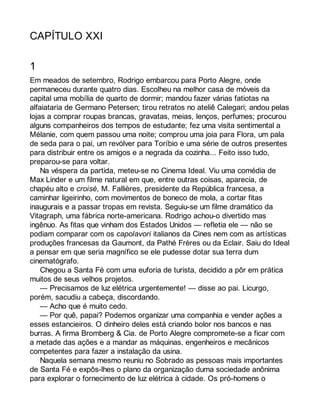 CAPÍTULO XXI 
1 
Em meados de setembro, Rodrigo embarcou para Porto Alegre, onde 
permaneceu durante quatro dias. Escolheu na melhor casa de móveis da 
capital uma mobília de quarto de dormir; mandou fazer várias fatiotas na 
alfaiataria de Germano Petersen; tirou retratos no ateliê Calegari; andou pelas 
lojas a comprar roupas brancas, gravatas, meias, lenços, perfumes; procurou 
alguns companheiros dos tempos de estudante; fez uma visita sentimental a 
Mélanie, com quem passou uma noite; comprou uma joia para Flora, um pala 
de seda para o pai, um revólver para Toríbio e uma série de outros presentes 
para distribuir entre os amigos e a negrada da cozinha... Feito isso tudo, 
preparou-se para voltar. 
Na véspera da partida, meteu-se no Cinema Ideal. Viu uma comédia de 
Max Linder e um filme natural em que, entre outras coisas, aparecia, de 
chapéu alto e croisé, M. Fallières, presidente da República francesa, a 
caminhar ligeirinho, com movimentos de boneco de mola, a cortar fitas 
inaugurais e a passar tropas em revista. Seguiu-se um filme dramático da 
Vitagraph, uma fábrica norte-americana. Rodrigo achou-o divertido mas 
ingênuo. As fitas que vinham dos Estados Unidos — refletia ele — não se 
podiam comparar com os capolavori italianos da Cines nem com as artísticas 
produções francesas da Gaumont, da Pathé Frères ou da Eclair. Saiu do Ideal 
a pensar em que seria magnífico se ele pudesse dotar sua terra dum 
cinematógrafo. 
Chegou a Santa Fé com uma euforia de turista, decidido a pôr em prática 
muitos de seus velhos projetos. 
— Precisamos de luz elétrica urgentemente! — disse ao pai. Licurgo, 
porém, sacudiu a cabeça, discordando. 
— Acho que é muito cedo. 
— Por quê, papai? Podemos organizar uma companhia e vender ações a 
esses estancieiros. O dinheiro deles está criando bolor nos bancos e nas 
burras. A firma Bromberg & Cia. de Porto Alegre compromete-se a ficar com 
a metade das ações e a mandar as máquinas, engenheiros e mecânicos 
competentes para fazer a instalação da usina. 
Naquela semana mesmo reuniu no Sobrado as pessoas mais importantes 
de Santa Fé e expôs-lhes o plano da organização duma sociedade anônima 
para explorar o fornecimento de luz elétrica à cidade. Os pró-homens o 
 