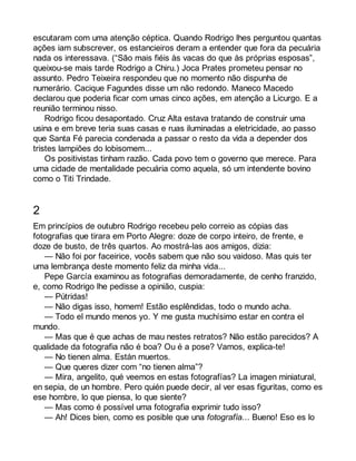 escutaram com uma atenção céptica. Quando Rodrigo lhes perguntou quantas 
ações iam subscrever, os estancieiros deram a entender que fora da pecuária 
nada os interessava. (“São mais fiéis às vacas do que às próprias esposas”, 
queixou-se mais tarde Rodrigo a Chiru.) Joca Prates prometeu pensar no 
assunto. Pedro Teixeira respondeu que no momento não dispunha de 
numerário. Cacique Fagundes disse um não redondo. Maneco Macedo 
declarou que poderia ficar com umas cinco ações, em atenção a Licurgo. E a 
reunião terminou nisso. 
Rodrigo ficou desapontado. Cruz Alta estava tratando de construir uma 
usina e em breve teria suas casas e ruas iluminadas a eletricidade, ao passo 
que Santa Fé parecia condenada a passar o resto da vida a depender dos 
tristes lampiões do lobisomem... 
Os positivistas tinham razão. Cada povo tem o governo que merece. Para 
uma cidade de mentalidade pecuária como aquela, só um intendente bovino 
como o Titi Trindade. 
2 
Em princípios de outubro Rodrigo recebeu pelo correio as cópias das 
fotografias que tirara em Porto Alegre: doze de corpo inteiro, de frente, e 
doze de busto, de três quartos. Ao mostrá-las aos amigos, dizia: 
— Não foi por faceirice, vocês sabem que não sou vaidoso. Mas quis ter 
uma lembrança deste momento feliz da minha vida... 
Pepe García examinou as fotografias demoradamente, de cenho franzido, 
e, como Rodrigo lhe pedisse a opinião, cuspia: 
— Pútridas! 
— Não digas isso, homem! Estão esplêndidas, todo o mundo acha. 
— Todo el mundo menos yo. Y me gusta muchísimo estar en contra el 
mundo. 
— Mas que é que achas de mau nestes retratos? Não estão parecidos? A 
qualidade da fotografia não é boa? Ou é a pose? Vamos, explica-te! 
— No tienen alma. Están muertos. 
— Que queres dizer com “no tienen alma”? 
— Mira, angelito, qué veemos en estas fotografías? La imagen miniatural, 
en sepia, de un hombre. Pero quién puede decir, al ver esas figuritas, como es 
ese hombre, lo que piensa, lo que siente? 
— Mas como é possível uma fotografia exprimir tudo isso? 
— Ah! Dices bien, como es posible que una fotografía... Bueno! Eso es lo 
 