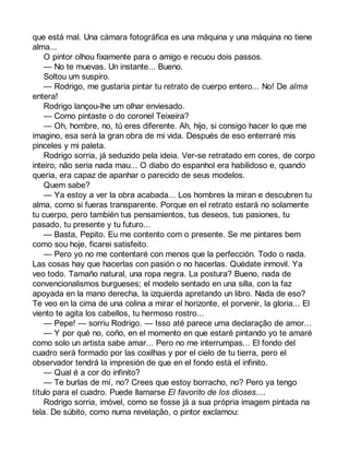 que está mal. Una cámara fotográfica es una máquina y una máquina no tiene 
alma... 
O pintor olhou fixamente para o amigo e recuou dois passos. 
— No te muevas. Un instante... Bueno. 
Soltou um suspiro. 
— Rodrigo, me gustaria pintar tu retrato de cuerpo entero... No! De alma 
entera! 
Rodrigo lançou-lhe um olhar enviesado. 
— Como pintaste o do coronel Teixeira? 
— Oh, hombre, no, tú eres diferente. Ah, hijo, si consigo hacer lo que me 
imagino, esa será la gran obra de mi vida. Después de eso enterraré mis 
pinceles y mi paleta. 
Rodrigo sorria, já seduzido pela ideia. Ver-se retratado em cores, de corpo 
inteiro, não seria nada mau... O diabo do espanhol era habilidoso e, quando 
queria, era capaz de apanhar o parecido de seus modelos. 
Quem sabe? 
— Ya estoy a ver la obra acabada... Los hombres la miran e descubren tu 
alma, como si fueras transparente. Porque en el retrato estará no solamente 
tu cuerpo, pero también tus pensamientos, tus deseos, tus pasiones, tu 
pasado, tu presente y tu futuro... 
— Basta, Pepito. Eu me contento com o presente. Se me pintares bem 
como sou hoje, ficarei satisfeito. 
— Pero yo no me contentaré con menos que la perfección. Todo o nada. 
Las cosas hay que hacerlas con pasión o no hacerlas. Quédate inmovil. Ya 
veo todo. Tamaño natural, una ropa negra. La postura? Bueno, nada de 
convencionalismos burgueses; el modelo sentado en una silla, con la faz 
apoyada en la mano derecha, la izquierda apretando un libro. Nada de eso? 
Te veo en la cima de una colina a mirar el horizonte, el porvenir, la gloria... El 
viento te agita los cabellos, tu hermoso rostro... 
— Pepe! — sorriu Rodrigo. — Isso até parece uma declaração de amor... 
— Y por qué no, coño, en el momento en que estaré pintando yo te amaré 
como solo un artista sabe amar... Pero no me interrumpas... El fondo del 
cuadro será formado por las coxilhas y por el cielo de tu tierra, pero el 
observador tendrá la impresión de que en el fondo está el infinito. 
— Qual é a cor do infinito? 
— Te burlas de mí, no? Crees que estoy borracho, no? Pero ya tengo 
título para el cuadro. Puede llamarse El favorito de los dioses.... 
Rodrigo sorria, imóvel, como se fosse já a sua própria imagem pintada na 
tela. De súbito, como numa revelação, o pintor exclamou: 
 