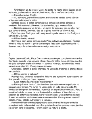— Chantecler! Sí, tú eres el Gallo. Tu canto ha hecho el sol alzarse en el 
horizonte, y ahora el sol te acaricia el rostro. Es la mañana de tu vida... 
— Estás borracho, Pepito. 
— Sí, borracho, pero no de alcohol. Borracho de belleza como solo un 
artista verdadero puede estar. 
Sentado agora, o pintor contemplava o amigo com olhos parados e 
mortiços. Foi numa voz diferente, cansada e lisa, que tornou a falar. 
— Necesito preparar un lienzo... un metro de largo por dos de alto. Hay 
que comprar tintas, pinceles. Esa es la parte material de la cosa, hijo. 
Estendeu para Rodrigo a mão magra e alongada, como a dos fidalgos e 
santos de El Greco. 
— Dáme dinero, vamos! 
Sorrindo e sem saber bem até onde Pepe ia levar aquela farsa, Rodrigo 
meteu a mão no bolso — gesto que sempre fazia com espontaneidade —, 
tirou um maço de notas e deu-as ao amigo sem contar. 
3 
Depois desse colóquio, Pepe García desapareceu por completo da casa dos 
Cambarás durante uma semana inteira. Decerto botou fora o dinheiro que lhe 
dei para comprar a tela e as tintas — concluiu Rodrigo, achando isso muito 
natural e até divertido. E esqueceu o assunto. 
Uma tarde, porém, o pintor irrompeu no Sobrado, trazendo a grande tela e 
um cavalete. 
— Dónde vamos a trabajar? 
Rodrigo ficou um tanto apreensivo. Não lhe era agradável a perspectiva de 
ficar parado por largas horas, a posar. 
— Essa história não vai levar muito tempo? 
— Pero qué es el tiempo? Los hombres verdaderamente superiores no 
piensan en el tiempo. Yo nunca he usado reloj en toda mi perra vida. Mi 
medida de tiempo es la eternidad. Nosotros los españoles somos así. Pero la 
eternidad quizás no pase de una ilusión de los místicos. Y los místicos no 
pasarán de enfermos mentales. Seré yo un místico? O un enfermo mental? 
Bueno, los artistas verdaderos nunca son normales. Pero quién es normal? 
Cállate, Pepe, cállate. A trabajar y a trabajar. 
Ficou combinado que Rodrigo posaria duas ou três horas por semana, 
preferivelmente pela manhã, num dos quartos do andar superior, cujas janelas 
se abriam para o nascente. Teriam assim luz natural e direta. 
 